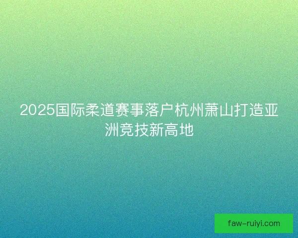 2025国际柔道赛事落户杭州萧山打造亚洲竞技新高地