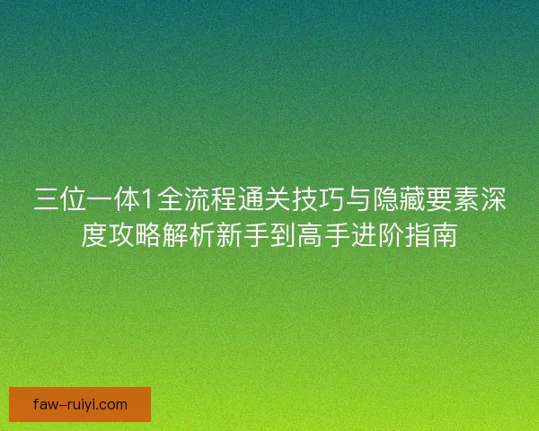 三位一体1全流程通关技巧与隐藏要素深度攻略解析新手到高手进阶指南
