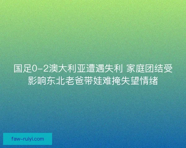 国足0-2澳大利亚遭遇失利 家庭团结受影响东北老爸带娃难掩失望情绪