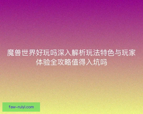魔兽世界好玩吗深入解析玩法特色与玩家体验全攻略值得入坑吗