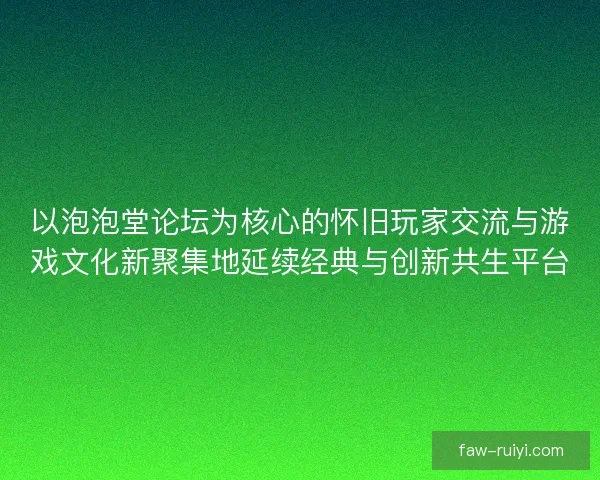 以泡泡堂论坛为核心的怀旧玩家交流与游戏文化新聚集地延续经典与创新共生平台