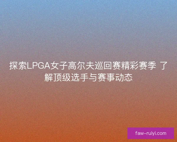 探索LPGA女子高尔夫巡回赛精彩赛季 了解顶级选手与赛事动态