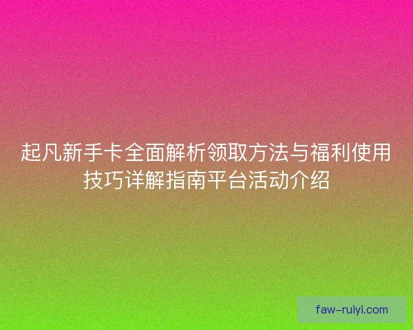 起凡新手卡全面解析领取方法与福利使用技巧详解指南平台活动介绍