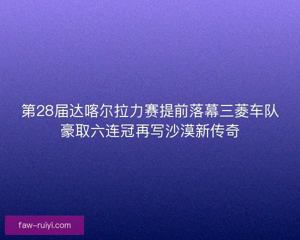 第28届达喀尔拉力赛提前落幕三菱车队豪取六连冠再写沙漠新传奇
