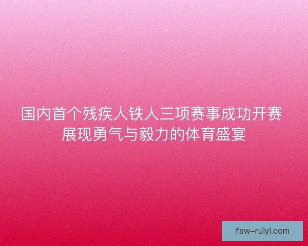 国内首个残疾人铁人三项赛事成功开赛 展现勇气与毅力的体育盛宴