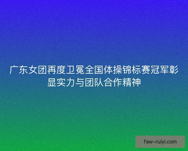 广东女团再度卫冕全国体操锦标赛冠军彰显实力与团队合作精神